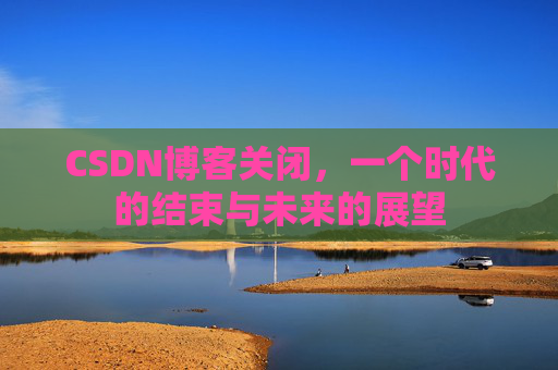 CSDN博客关闭，一个时代的结束与未来的展望